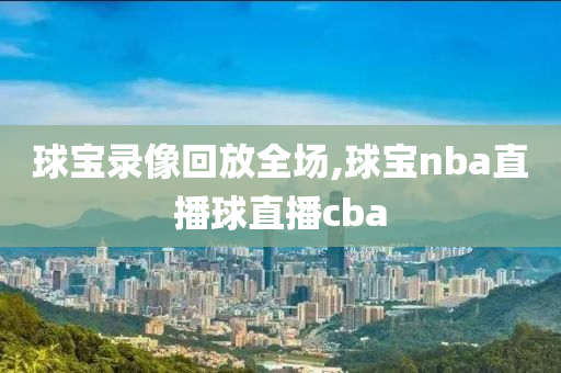 球宝录像回放全场,球宝nba直播球直播cba