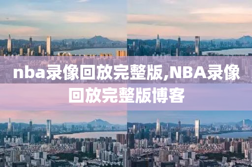 nba录像回放完整版,NBA录像回放完整版博客