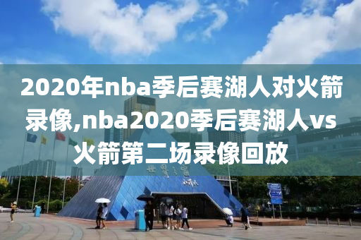 2020年nba季后赛湖人对火箭录像,nba2020季后赛湖人vs火箭第二场录像回放