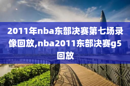 2011年nba东部决赛第七场录像回放,nba2011东部决赛g5回放
