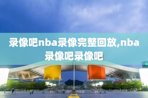 录像吧nba录像完整回放,nba录像吧录像吧
