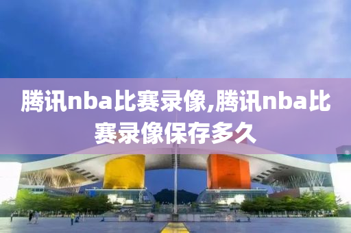 腾讯nba比赛录像,腾讯nba比赛录像保存多久