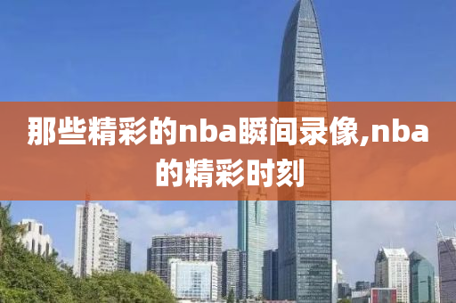 那些精彩的nba瞬间录像,nba的精彩时刻