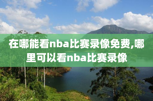 在哪能看nba比赛录像免费,哪里可以看nba比赛录像