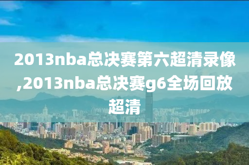 2013nba总决赛第六超清录像,2013nba总决赛g6全场回放超清