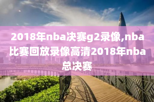 2018年nba决赛g2录像,nba比赛回放录像高清2018年nba总决赛