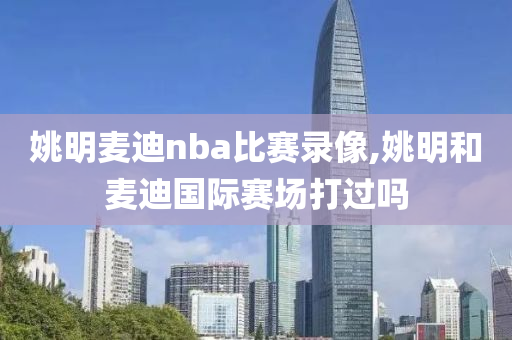 姚明麦迪nba比赛录像,姚明和麦迪国际赛场打过吗
