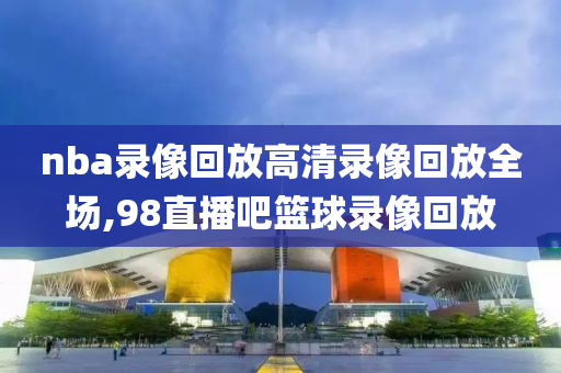 nba录像回放高清录像回放全场,98直播吧篮球录像回放