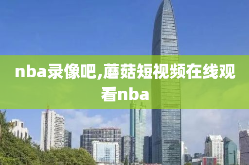 nba录像吧,蘑菇短视频在线观看nba