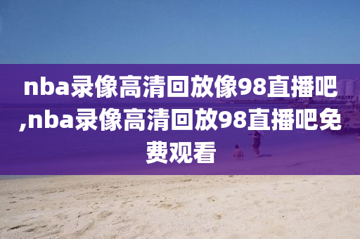 nba录像高清回放像98直播吧,nba录像高清回放98直播吧免费观看