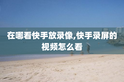 在哪看快手放录像,快手录屏的视频怎么看