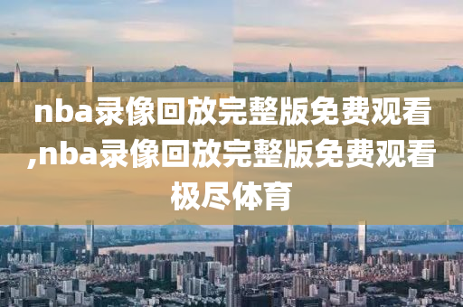nba录像回放完整版免费观看,nba录像回放完整版免费观看极尽体育