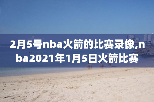 2月5号nba火箭的比赛录像,nba2021年1月5日火箭比赛