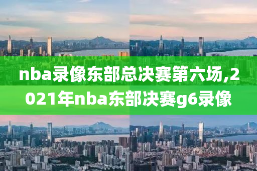 nba录像东部总决赛第六场,2021年nba东部决赛g6录像