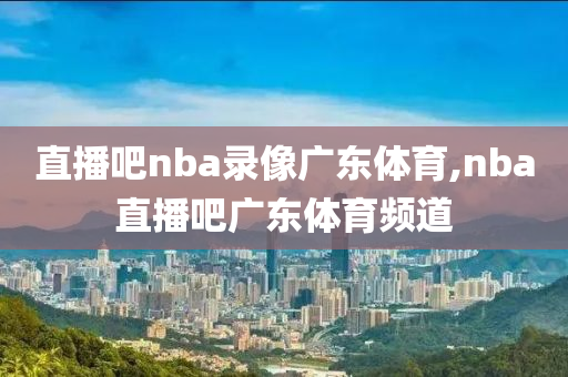 直播吧nba录像广东体育,nba直播吧广东体育频道