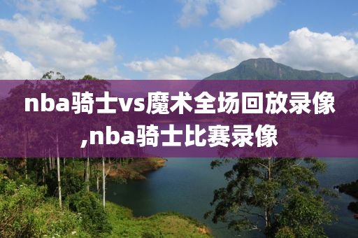 nba骑士vs魔术全场回放录像,nba骑士比赛录像