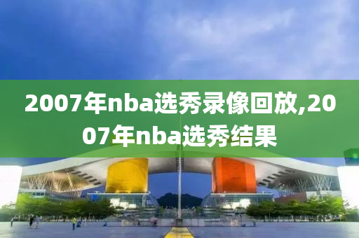2007年nba选秀录像回放,2007年nba选秀结果