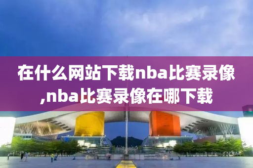 在什么网站下载nba比赛录像,nba比赛录像在哪下载
