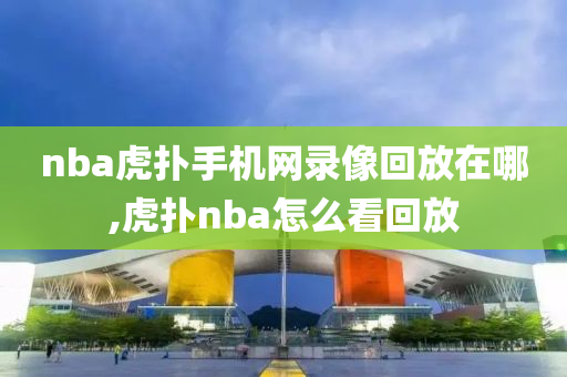 nba虎扑手机网录像回放在哪,虎扑nba怎么看回放