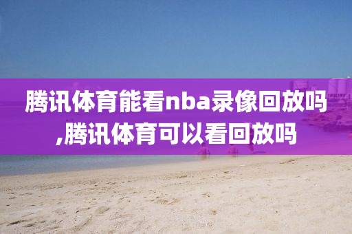 腾讯体育能看nba录像回放吗,腾讯体育可以看回放吗