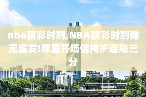 nba精彩时刻,NBA精彩时刻弹无虚发!库里开场借掩护连飚三分