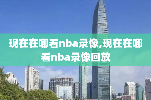 现在在哪看nba录像,现在在哪看nba录像回放