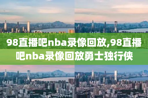 98直播吧nba录像回放,98直播吧nba录像回放勇士独行侠