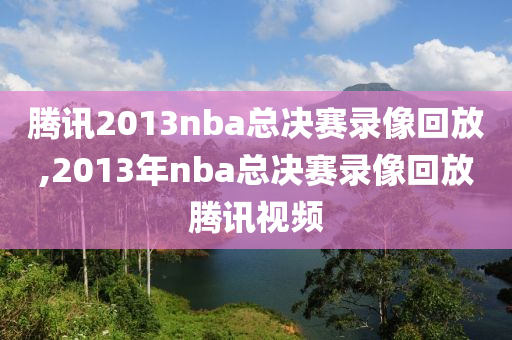 腾讯2013nba总决赛录像回放,2013年nba总决赛录像回放腾讯视频