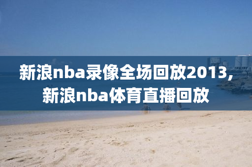 新浪nba录像全场回放2013,新浪nba体育直播回放