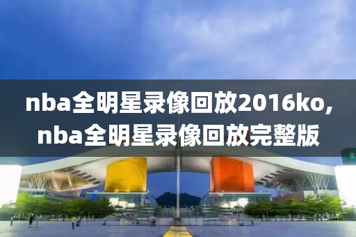 nba全明星录像回放2016ko,nba全明星录像回放完整版