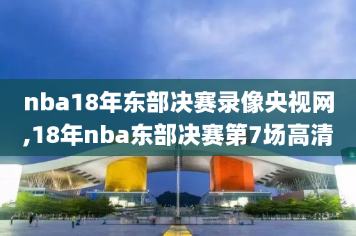 nba18年东部决赛录像央视网,18年nba东部决赛第7场高清