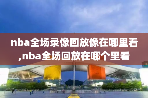 nba全场录像回放像在哪里看,nba全场回放在哪个里看