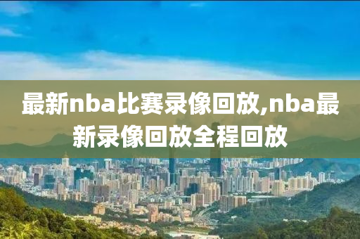最新nba比赛录像回放,nba最新录像回放全程回放