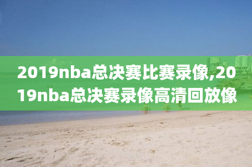 2019nba总决赛比赛录像,2019nba总决赛录像高清回放像
