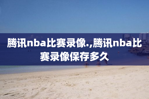 腾讯nba比赛录像.,腾讯nba比赛录像保存多久