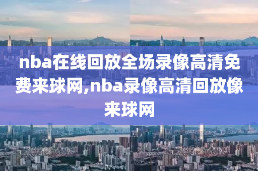 nba在线回放全场录像高清免费来球网,nba录像高清回放像来球网