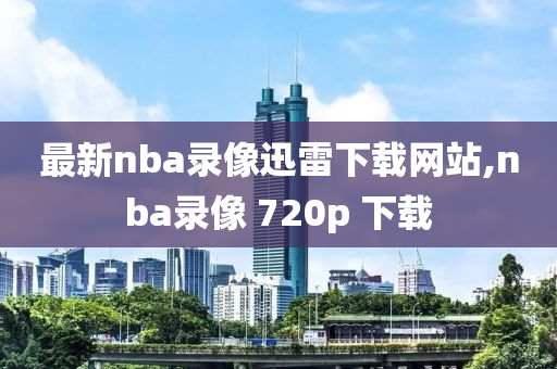 最新nba录像迅雷下载网站,nba录像 720p 下载