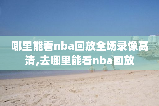 哪里能看nba回放全场录像高清,去哪里能看nba回放