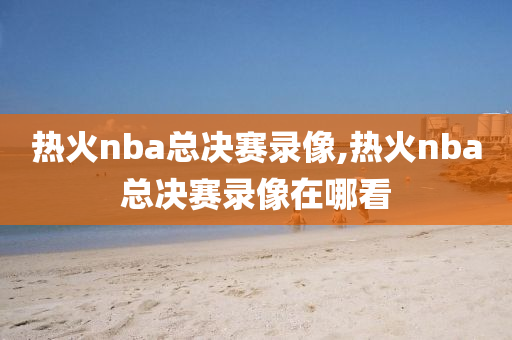 热火nba总决赛录像,热火nba总决赛录像在哪看