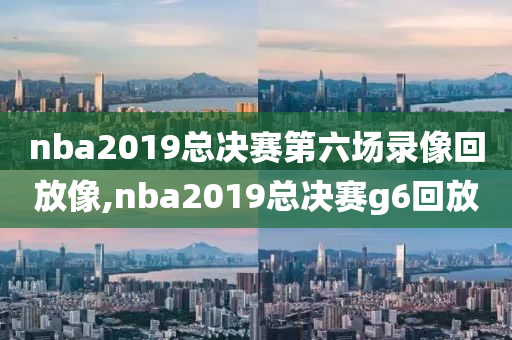 nba2019总决赛第六场录像回放像,nba2019总决赛g6回放
