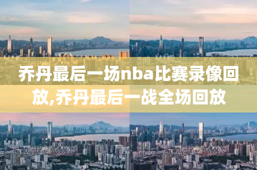 乔丹最后一场nba比赛录像回放,乔丹最后一战全场回放