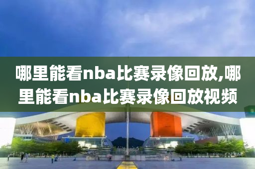 哪里能看nba比赛录像回放,哪里能看nba比赛录像回放视频