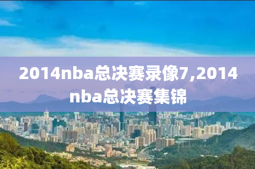 2014nba总决赛录像7,2014nba总决赛集锦