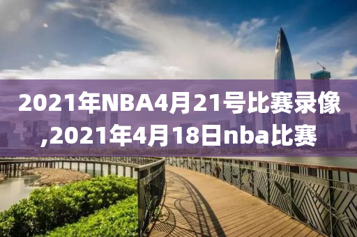 2021年NBA4月21号比赛录像,2021年4月18日nba比赛
