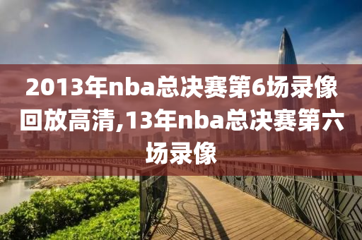 2013年nba总决赛第6场录像回放高清,13年nba总决赛第六场录像