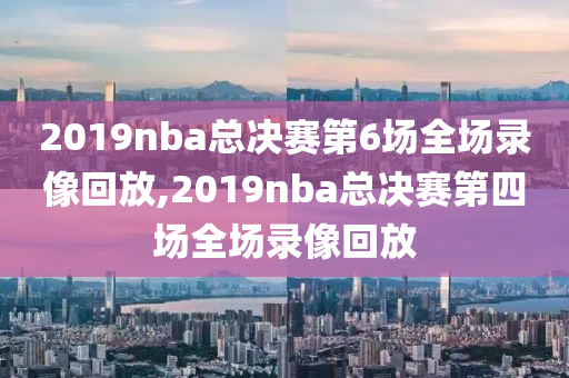 2019nba总决赛第6场全场录像回放,2019nba总决赛第四场全场录像回放