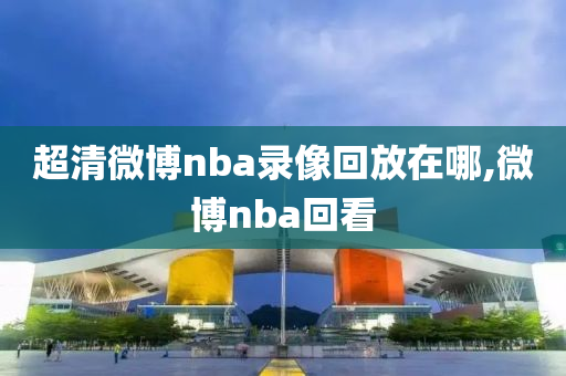超清微博nba录像回放在哪,微博nba回看