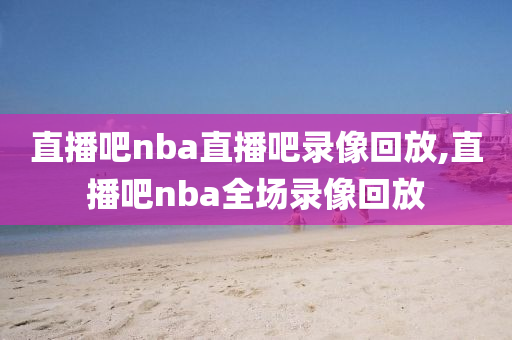 直播吧nba直播吧录像回放,直播吧nba全场录像回放