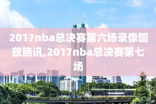 2017nba总决赛第六场录像回放腾讯,2017nba总决赛第七场
