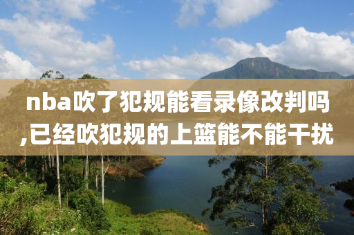nba吹了犯规能看录像改判吗,已经吹犯规的上篮能不能干扰